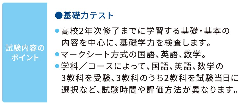 試験内容のポイント 基礎力テスト ●高校2年次修了までに学習する基礎・基本の内容を中心に、基礎学力を検査します。 ●マークシート方式の国語、英語、数学。  ●学科／コースによって、国語、英語、数学の3教科を受験、3教科のうち2教科を試験当日に選択など、試験時間や評価方法が異なります。