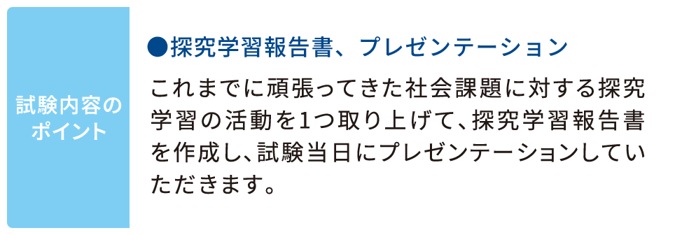 試験内容のポイント ●探究学習報告書、プレゼンテーション：これまでに頑張ってきた社会課題に対する探究学習の活動を1つ取り上げて、探究学習報告書を作成し、試験当日にプレゼンテーションしていただきます。