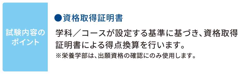 試験内容のポイント ●資格取得証明書 学科／コースが設定する基準に基づき、資格取得証明書による得点換算を行います。※栄養学部は、出願資格の確認にのみ使用します。