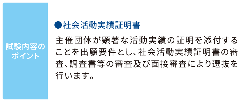 試験内容のポイント ●社会活動実績証明書 主催団体が顕著な活動実績の証明を添付することを出願要件とし、社会活動実績証明書の審査、調査書等の審査及び面接審査により選抜を行います。