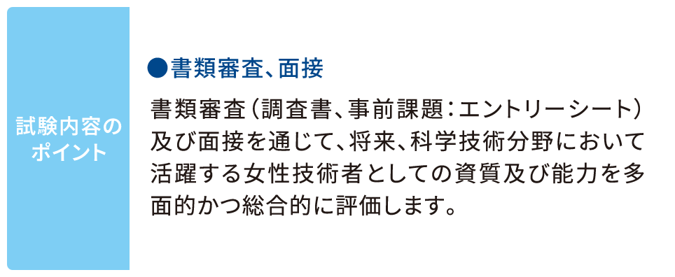 試験内容のポイント ●書類審査、面接 書類審査（調査書、事前課題：エントリーシート）及び面接を通じて、将来、科学技術分野において活躍する女性技術者としての資質及び能力を多面的かつ総合的に評価します。